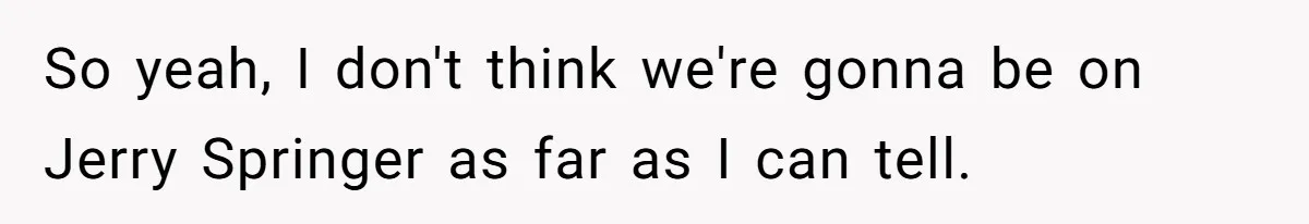 So yeah, I don't think we're gonna be on Jerry Springer as far as I can tell.