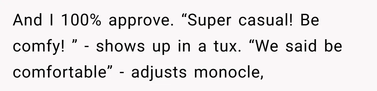 And I 100% approve. “Super casual! Be comfy! ” - shows up in a tux. “We said be comfortable” - adjusts monocle,