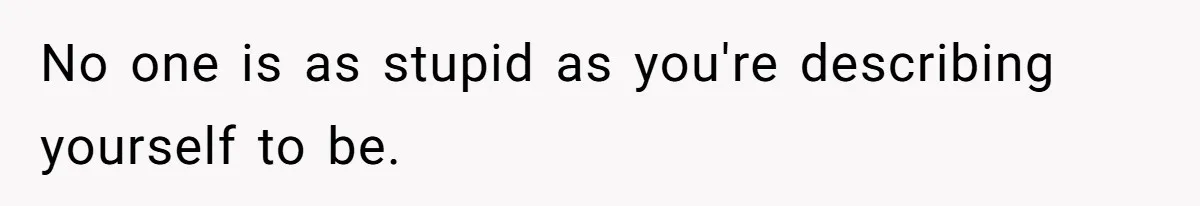 No one is as stupid as you're describing yourself to be.
