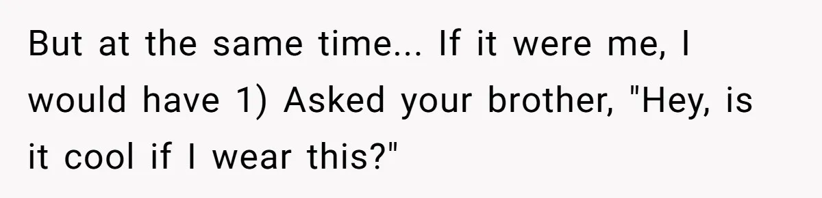But at the same time... If it were me, I would have 1) Asked your brother, "Hey, is it cool if I wear this?"