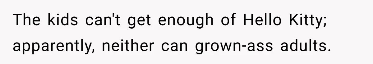 The kids can't get enough of Hello Kitty; apparently, neither can grown-ass adults.