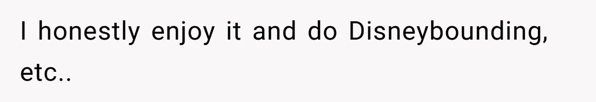 I honestly enjoy it and do Disneybounding, etc..