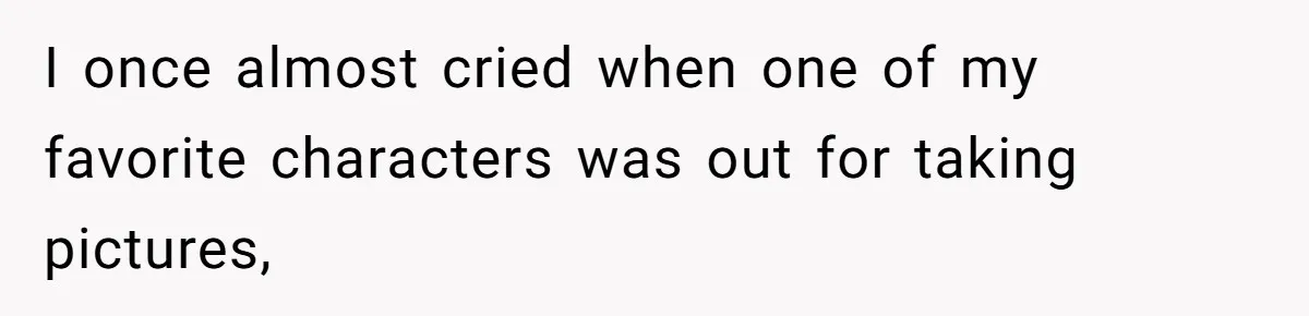 I once almost cried when one of my favorite characters was out for taking pictures,