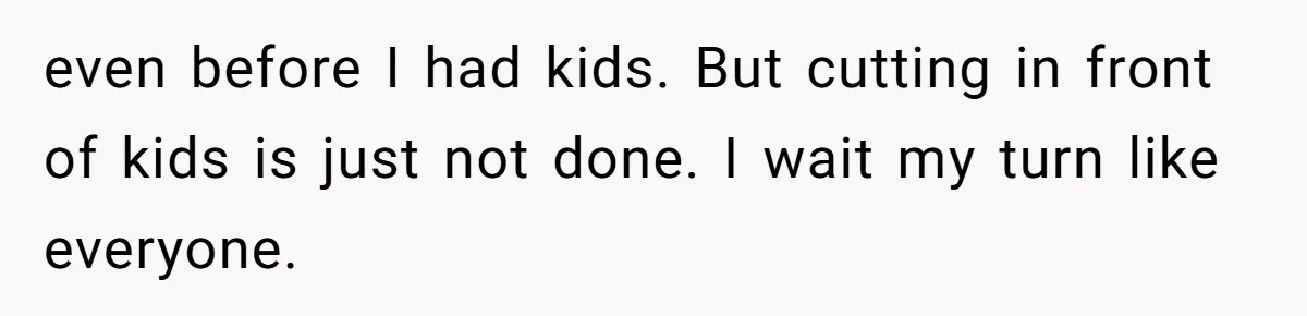 even before I had kids. But cutting in front of kids is just not done. I wait my turn like everyone.