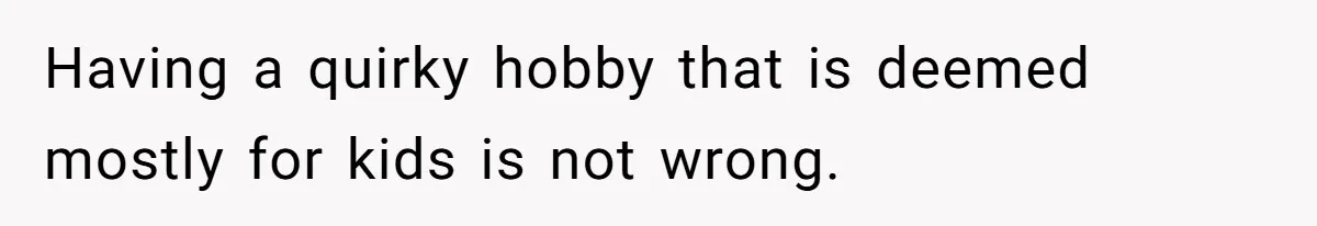 Having a quirky hobby that is deemed mostly for kids is not wrong.
