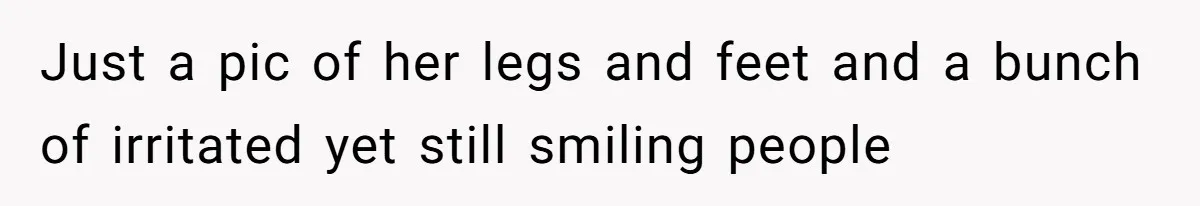 Just a pic of her legs and feet and a bunch of irritated yet still smiling people