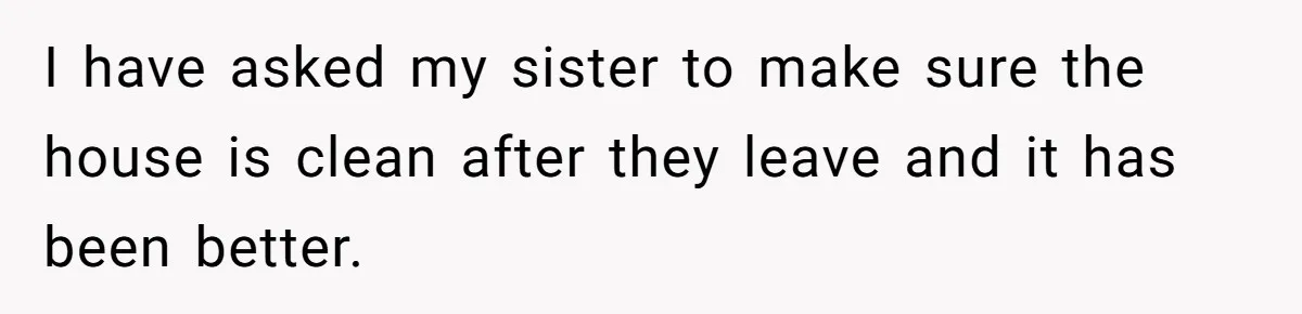I have asked my sister to make sure the house is clean after they leave and it has been better.