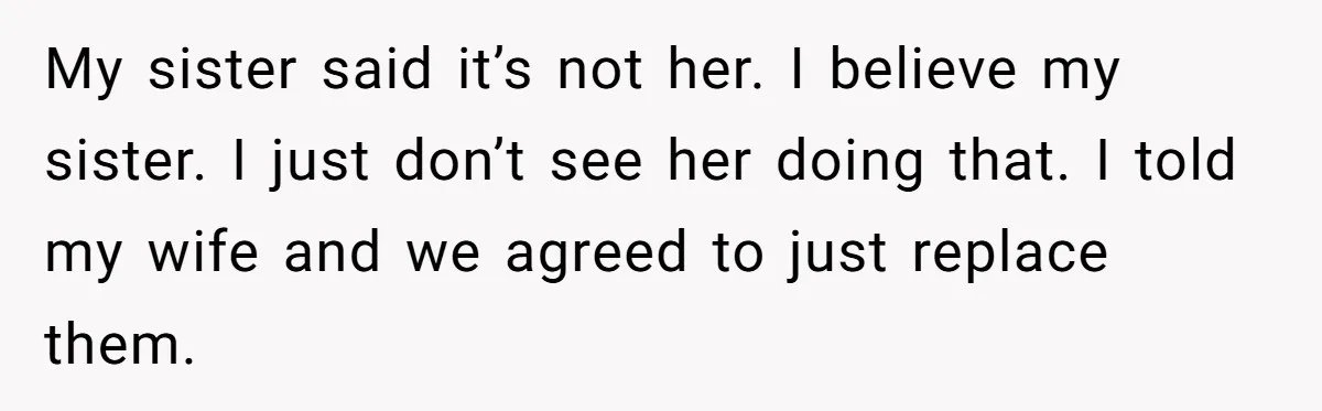 My sister said it’s not her. I believe my sister. I just don’t see her doing that. I told my wife and we agreed to just replace them.