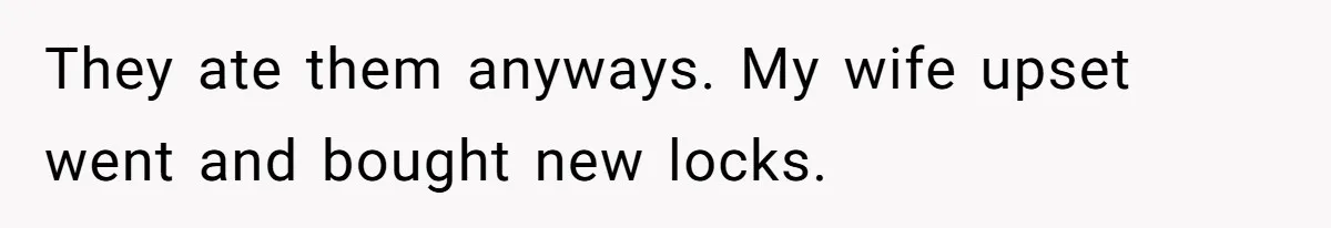 They ate them anyways. My wife upset went and bought new locks.