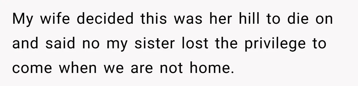 My wife decided this was her hill to die on and said no my sister lost the privilege to come when we are not home.