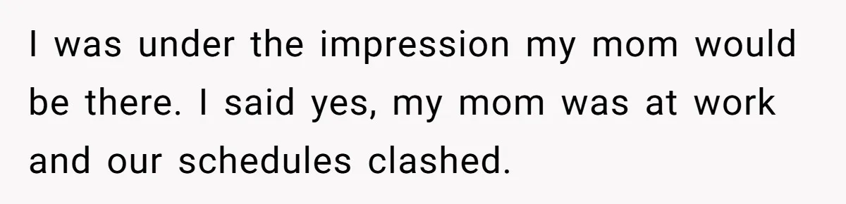 I was under the impression my mom would be there. I said yes, my mom was at work and our schedules clashed.