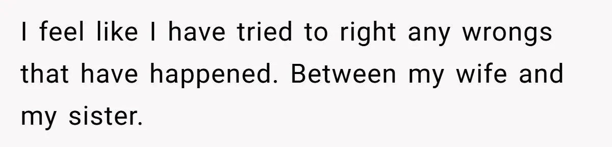 I feel like I have tried to right any wrongs that have happened. Between my wife and my sister.