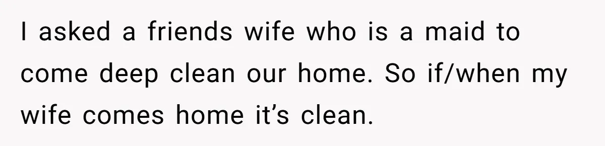 I asked a friends wife who is a maid to come deep clean our home. So if/when my wife comes home it’s clean.