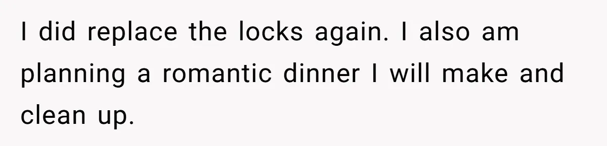 I did replace the locks again. I also am planning a romantic dinner I will make and clean up.