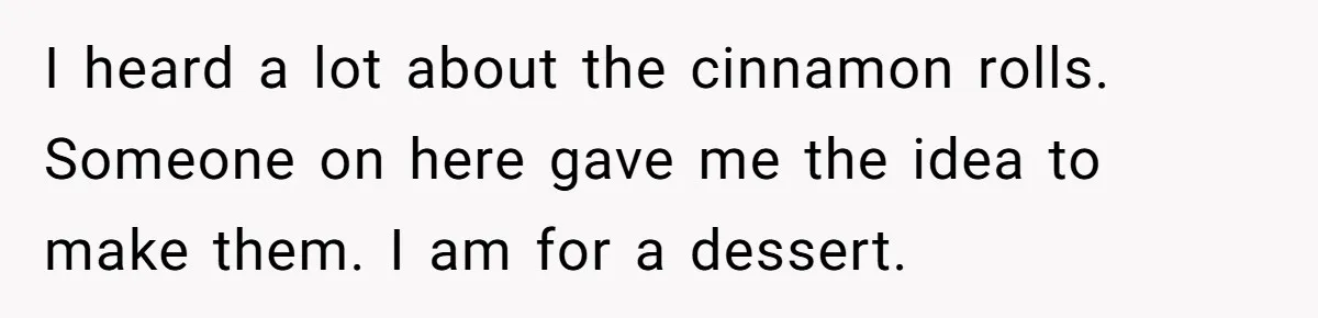 I heard a lot about the cinnamon rolls. Someone on here gave me the idea to make them. I am for a dessert.