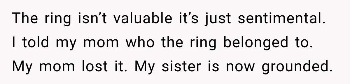 The ring isn’t valuable it’s just sentimental. I told my mom who the ring belonged to. My mom lost it. My sister is now grounded.