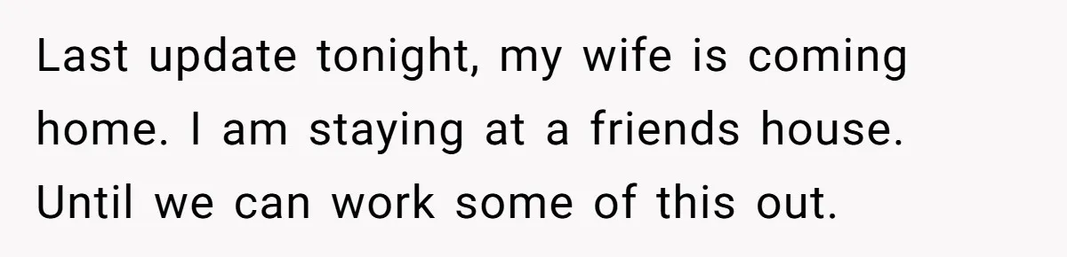 Last update tonight, my wife is coming home. I am staying at a friends house. Until we can work some of this out.