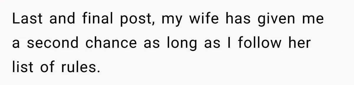 Last and final post, my wife has given me a second chance as long as I follow her list of rules.