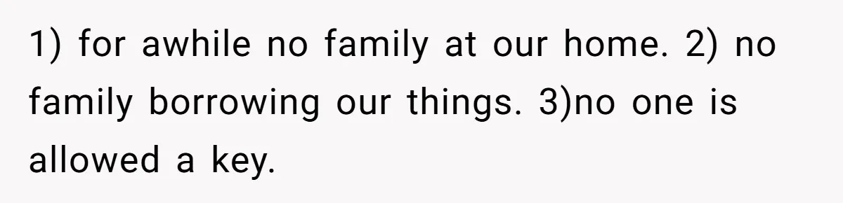 1) for awhile no family at our home. 2) no family borrowing our things. 3)no one is allowed a key.