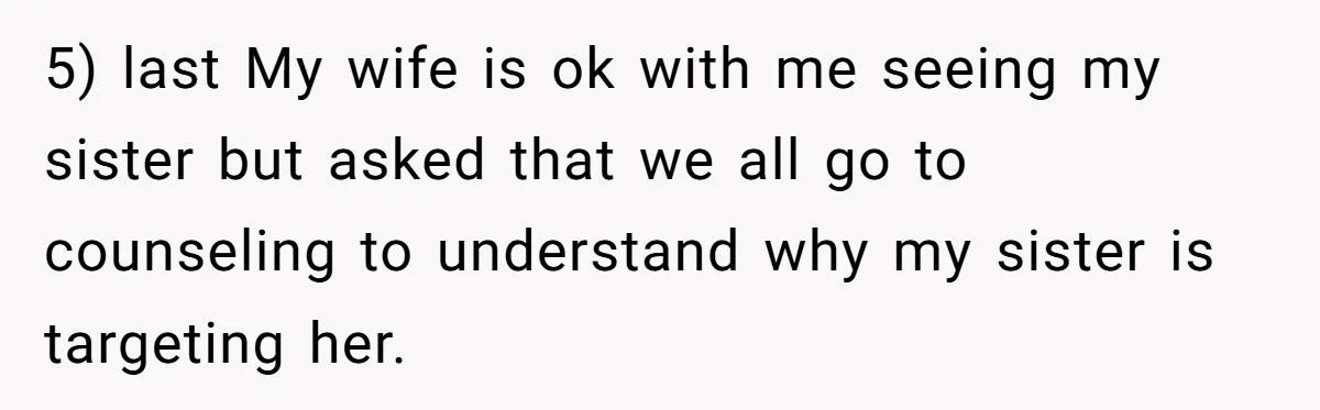 5) last My wife is ok with me seeing my sister but asked that we all go to counseling to understand why my sister is targeting her.