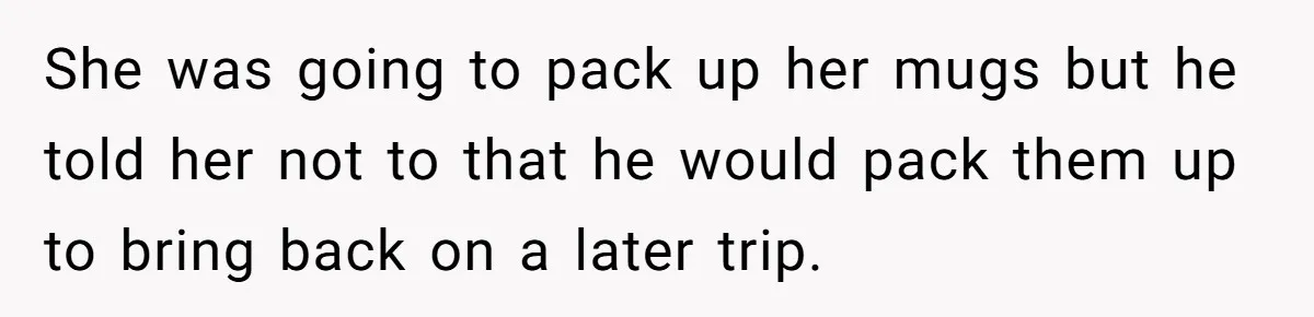 She was going to pack up her mugs but he told her not to that he would pack them up to bring back on a later trip.