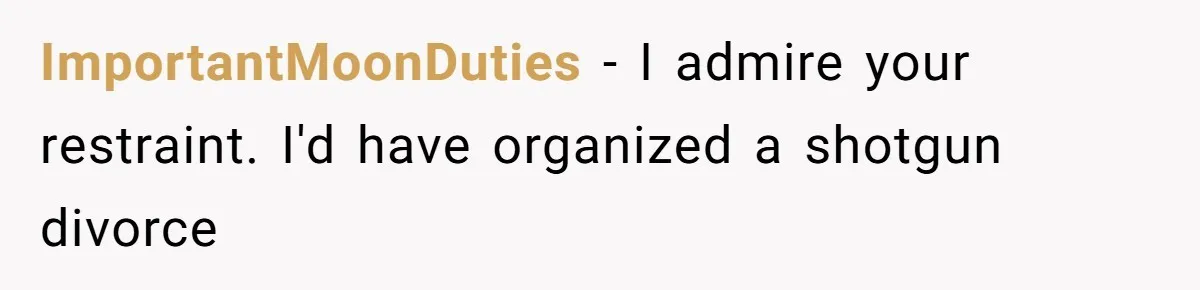ImportantMoonDuties − I admire your restraint. I'd have organized a shotgun divorce
