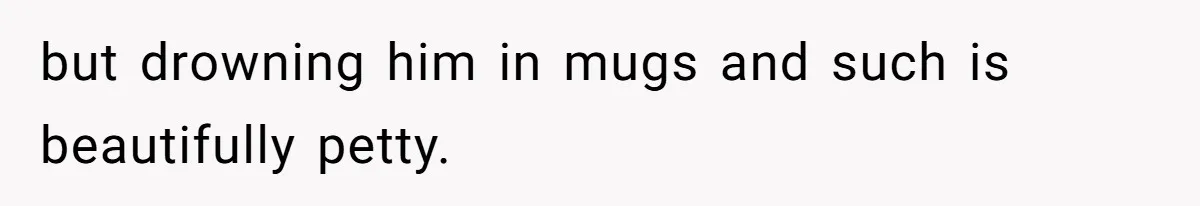 but drowning him in mugs and such is beautifully petty.