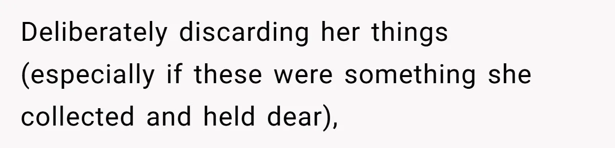 Deliberately discarding her things (especially if these were something she collected and held dear),