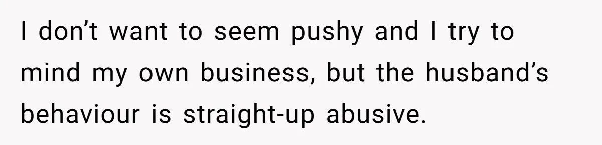 I don’t want to seem pushy and I try to mind my own business, but the husband’s behaviour is straight-up abusive.