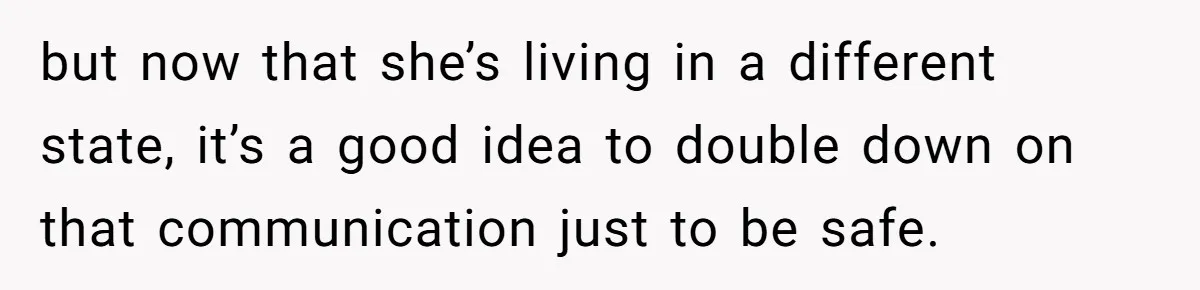 but now that she’s living in a different state, it’s a good idea to double down on that communication just to be safe.