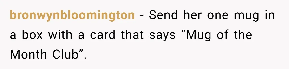 bronwynbloomington − Send her one mug in a box with a card that says “Mug of the Month Club”.