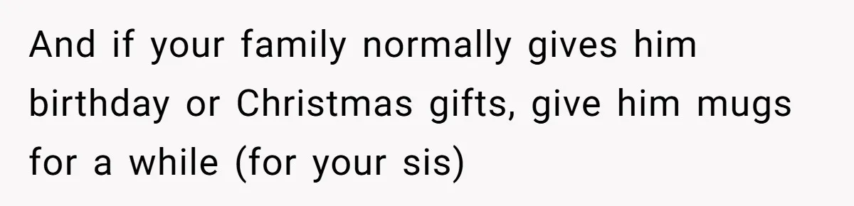 And if your family normally gives him birthday or Christmas gifts, give him mugs for a while (for your sis)