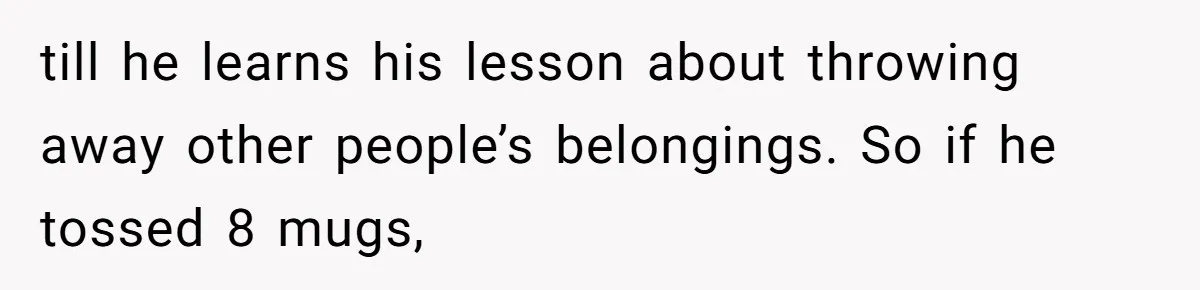 till he learns his lesson about throwing away other people’s belongings. So if he tossed 8 mugs,