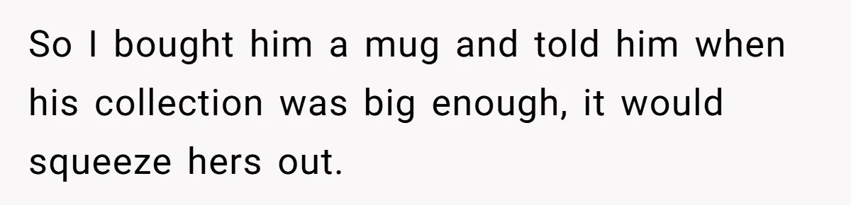 So I bought him a mug and told him when his collection was big enough, it would squeeze hers out.