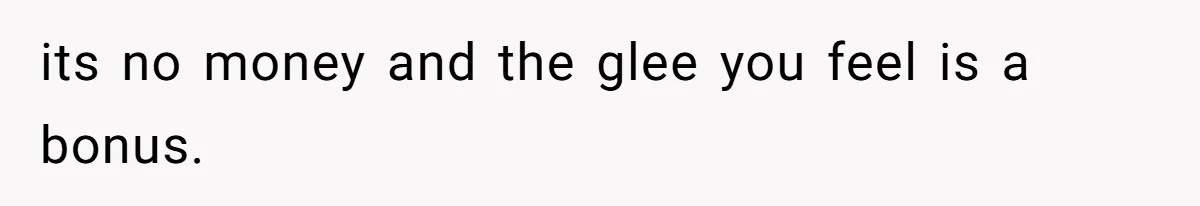 its no money and the glee you feel is a bonus.