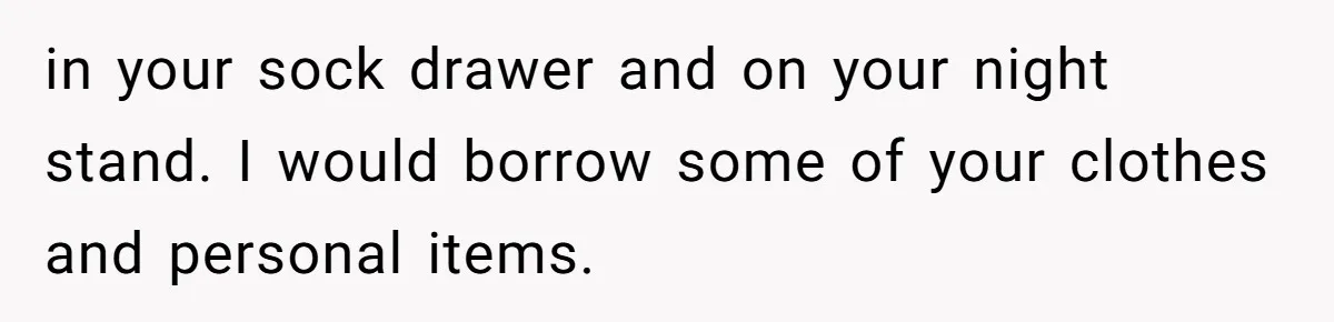 in your sock drawer and on your night stand. I would borrow some of your clothes and personal items.