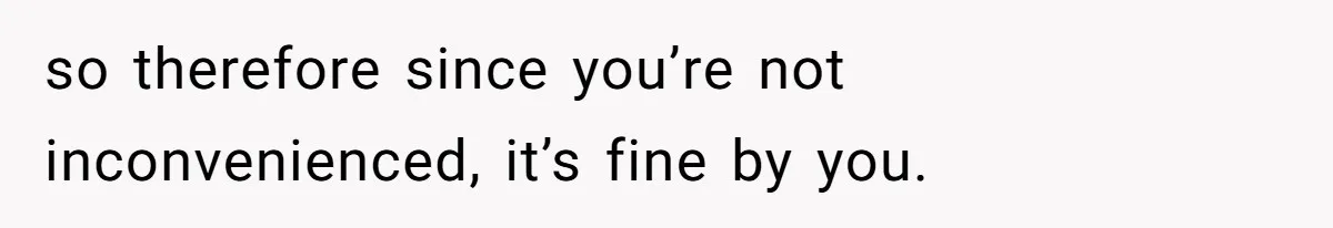 so therefore since you’re not inconvenienced, it’s fine by you.