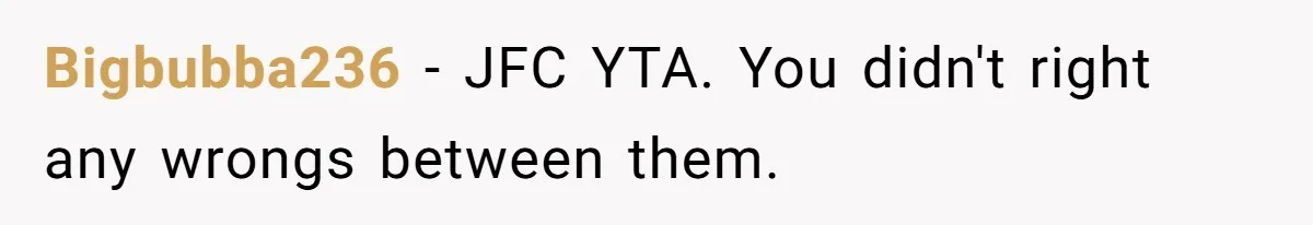 Bigbubba236 − JFC YTA. You didn't right any wrongs between them.