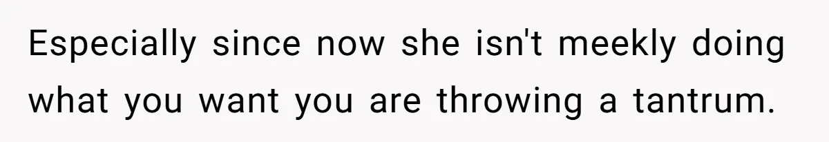 Especially since now she isn't meekly doing what you want you are throwing a tantrum.