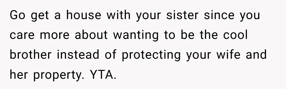 Go get a house with your sister since you care more about wanting to be the cool brother instead of protecting your wife and her property. YTA.