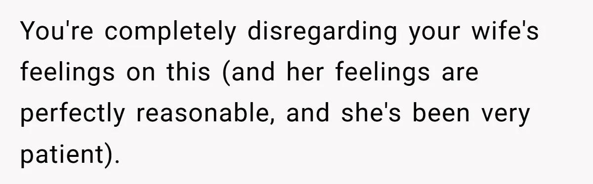 You're completely disregarding your wife's feelings on this (and her feelings are perfectly reasonable, and she's been very patient).
