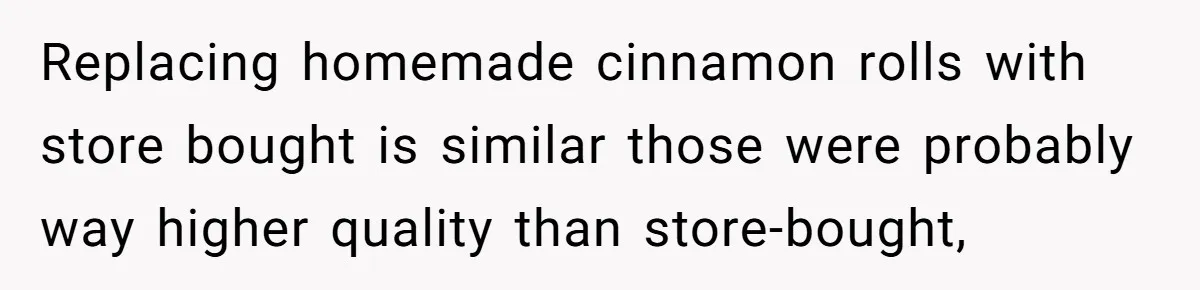 Replacing homemade cinnamon rolls with store bought is similar those were probably way higher quality than store-bought,