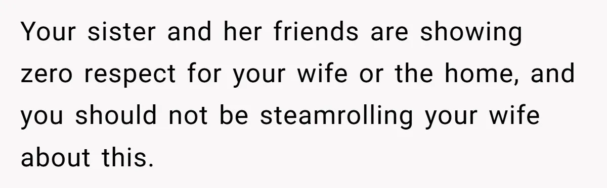 Your sister and her friends are showing zero respect for your wife or the home, and you should not be steamrolling your wife about this.