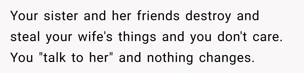 Your sister and her friends destroy and steal your wife's things and you don't care. You "talk to her" and nothing changes.