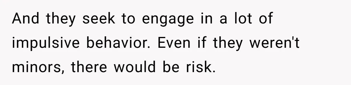 And they seek to engage in a lot of impulsive behavior. Even if they weren't minors, there would be risk.
