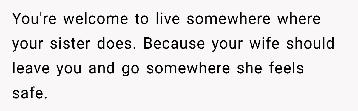 You're welcome to live somewhere where your sister does. Because your wife should leave you and go somewhere she feels safe.