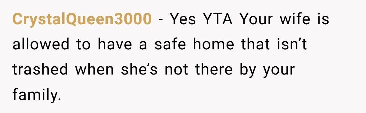 CrystalQueen3000 − Yes YTA Your wife is allowed to have a safe home that isn’t trashed when she’s not there by your family.