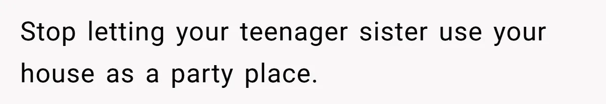 Stop letting your teenager sister use your house as a party place.