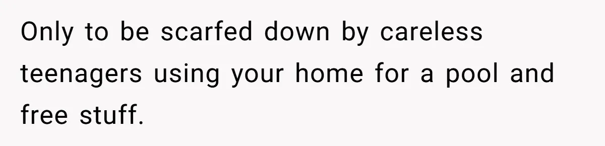 Only to be scarfed down by careless teenagers using your home for a pool and free stuff.