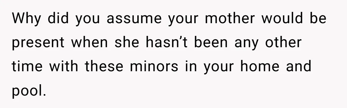 Why did you assume your mother would be present when she hasn’t been any other time with these minors in your home and pool.